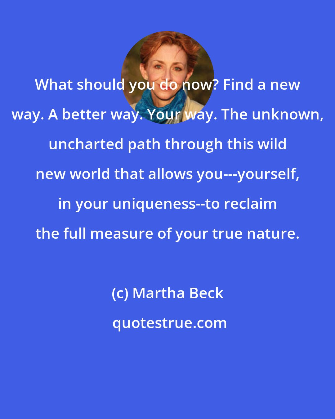 Martha Beck: What should you do now? Find a new way. A better way. Your way. The unknown, uncharted path through this wild new world that allows you---yourself, in your uniqueness--to reclaim the full measure of your true nature.