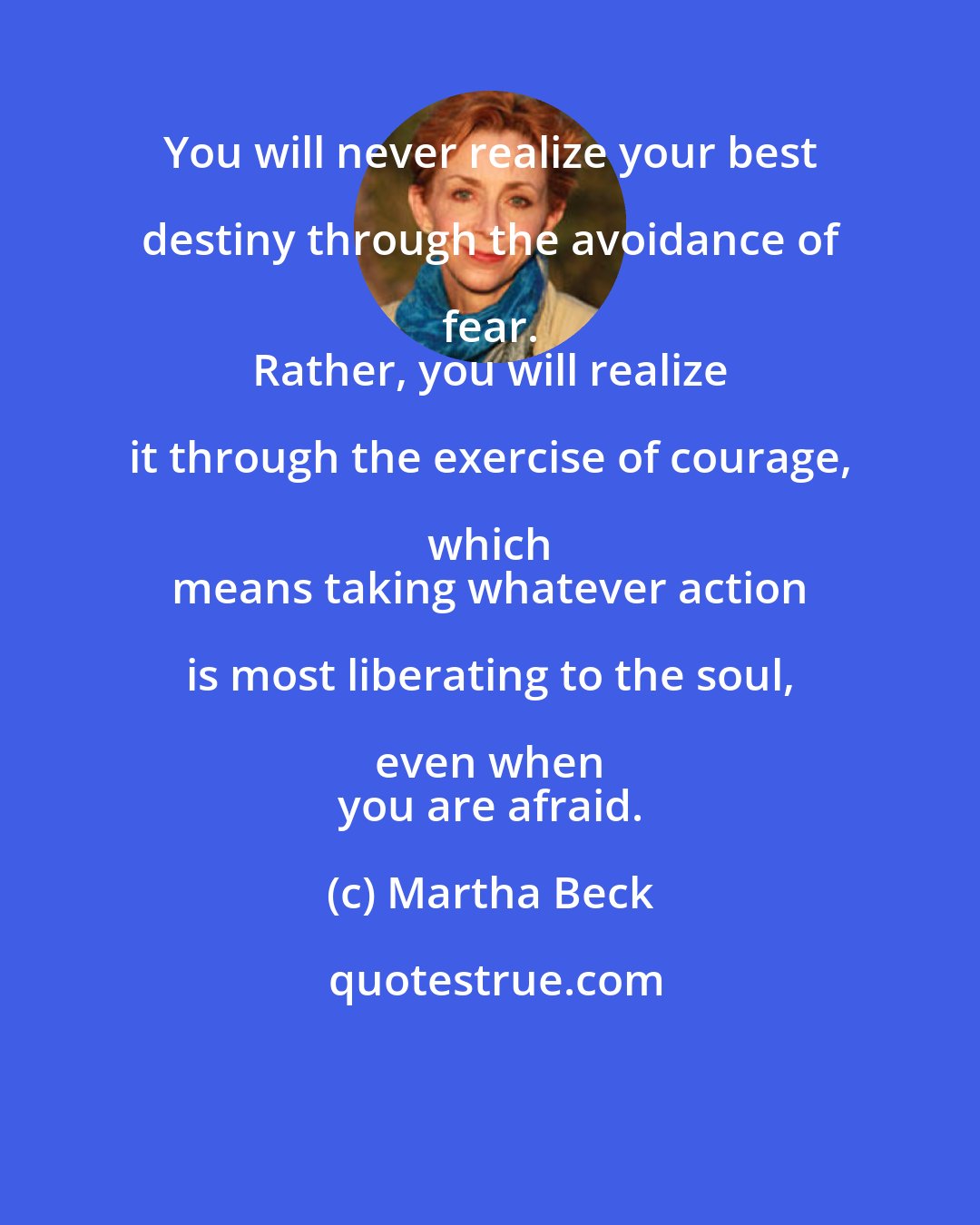 Martha Beck: You will never realize your best destiny through the avoidance of fear. 
 Rather, you will realize it through the exercise of courage, which 
 means taking whatever action is most liberating to the soul, even when 
 you are afraid.