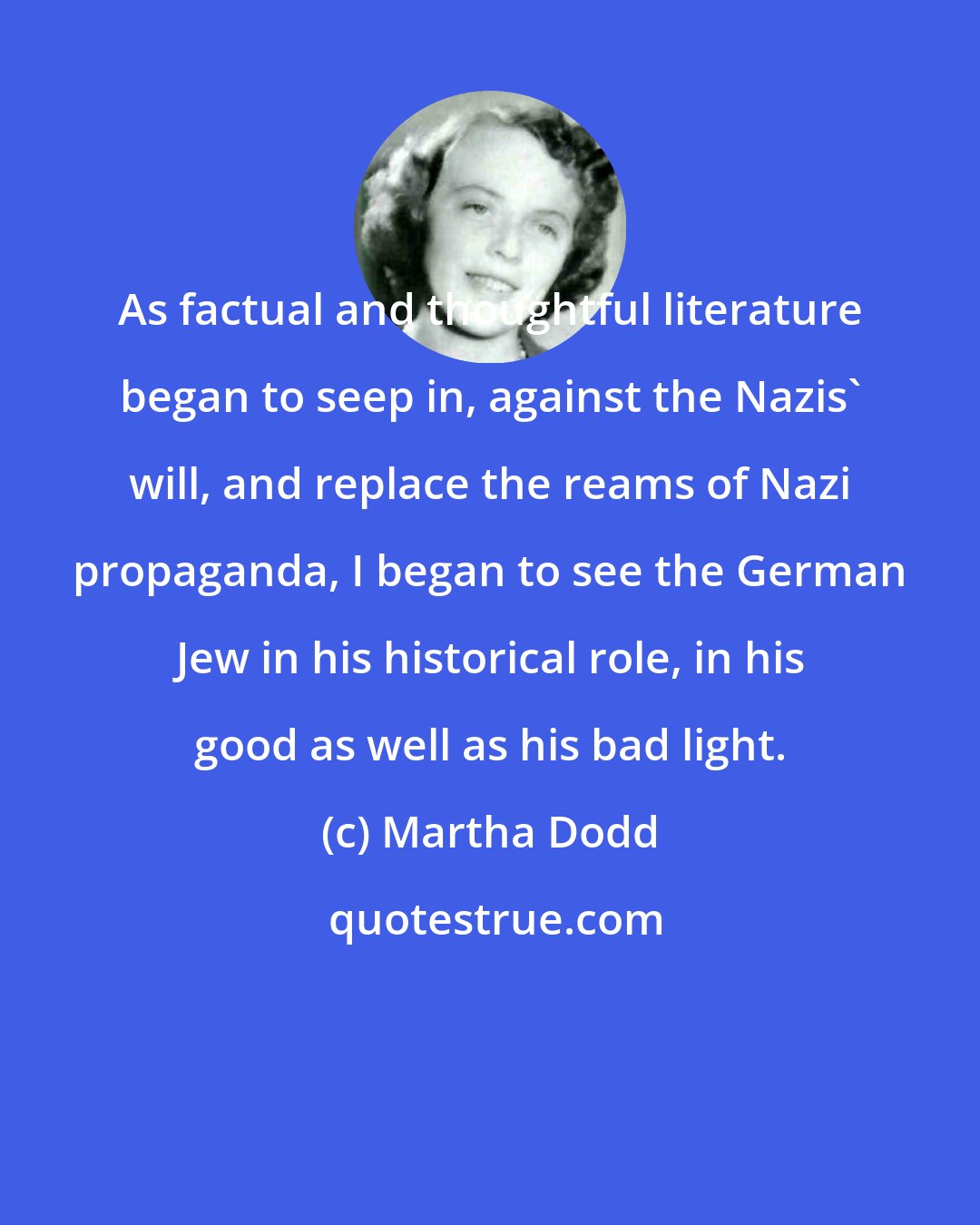 Martha Dodd: As factual and thoughtful literature began to seep in, against the Nazis' will, and replace the reams of Nazi propaganda, I began to see the German Jew in his historical role, in his good as well as his bad light.