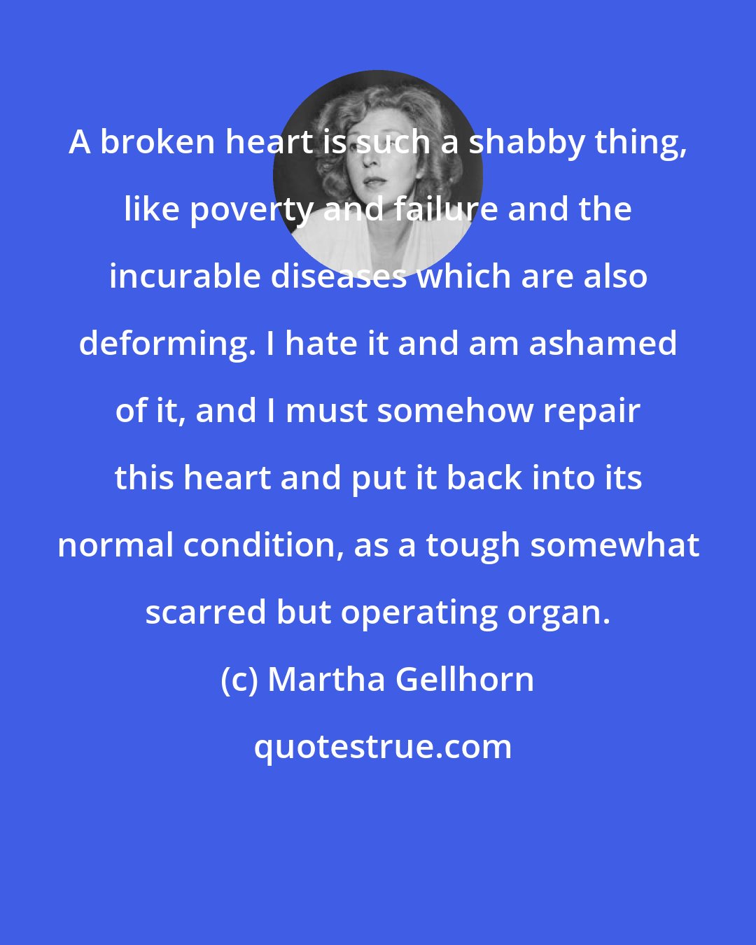 Martha Gellhorn: A broken heart is such a shabby thing, like poverty and failure and the incurable diseases which are also deforming. I hate it and am ashamed of it, and I must somehow repair this heart and put it back into its normal condition, as a tough somewhat scarred but operating organ.