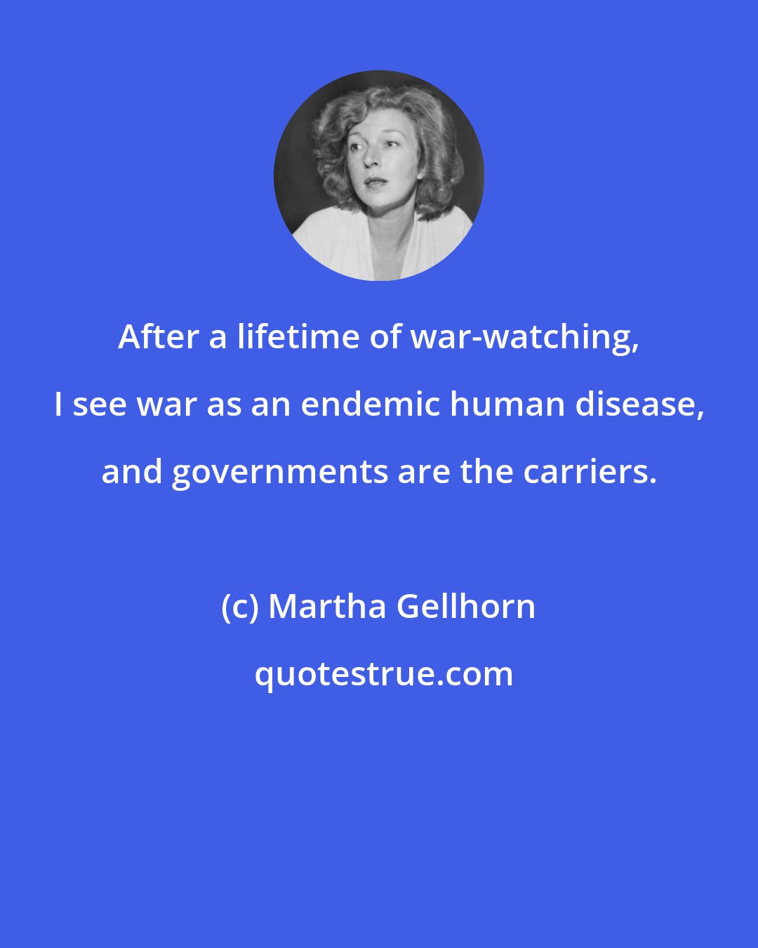 Martha Gellhorn: After a lifetime of war-watching, I see war as an endemic human disease, and governments are the carriers.