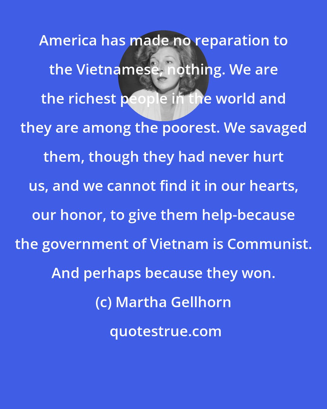 Martha Gellhorn: America has made no reparation to the Vietnamese, nothing. We are the richest people in the world and they are among the poorest. We savaged them, though they had never hurt us, and we cannot find it in our hearts, our honor, to give them help-because the government of Vietnam is Communist. And perhaps because they won.