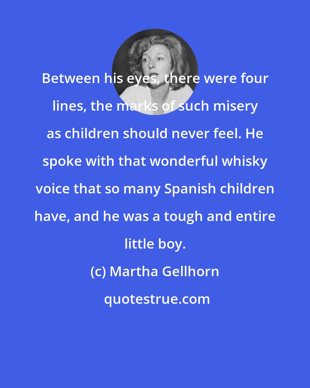 Martha Gellhorn: Between his eyes, there were four lines, the marks of such misery as children should never feel. He spoke with that wonderful whisky voice that so many Spanish children have, and he was a tough and entire little boy.