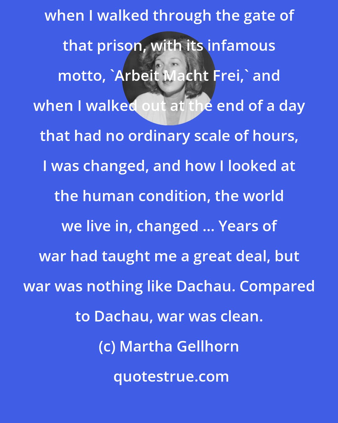 Martha Gellhorn: Dachau has been my own lifelong point of no return. Between the moment when I walked through the gate of that prison, with its infamous motto, 'Arbeit Macht Frei,' and when I walked out at the end of a day that had no ordinary scale of hours, I was changed, and how I looked at the human condition, the world we live in, changed ... Years of war had taught me a great deal, but war was nothing like Dachau. Compared to Dachau, war was clean.