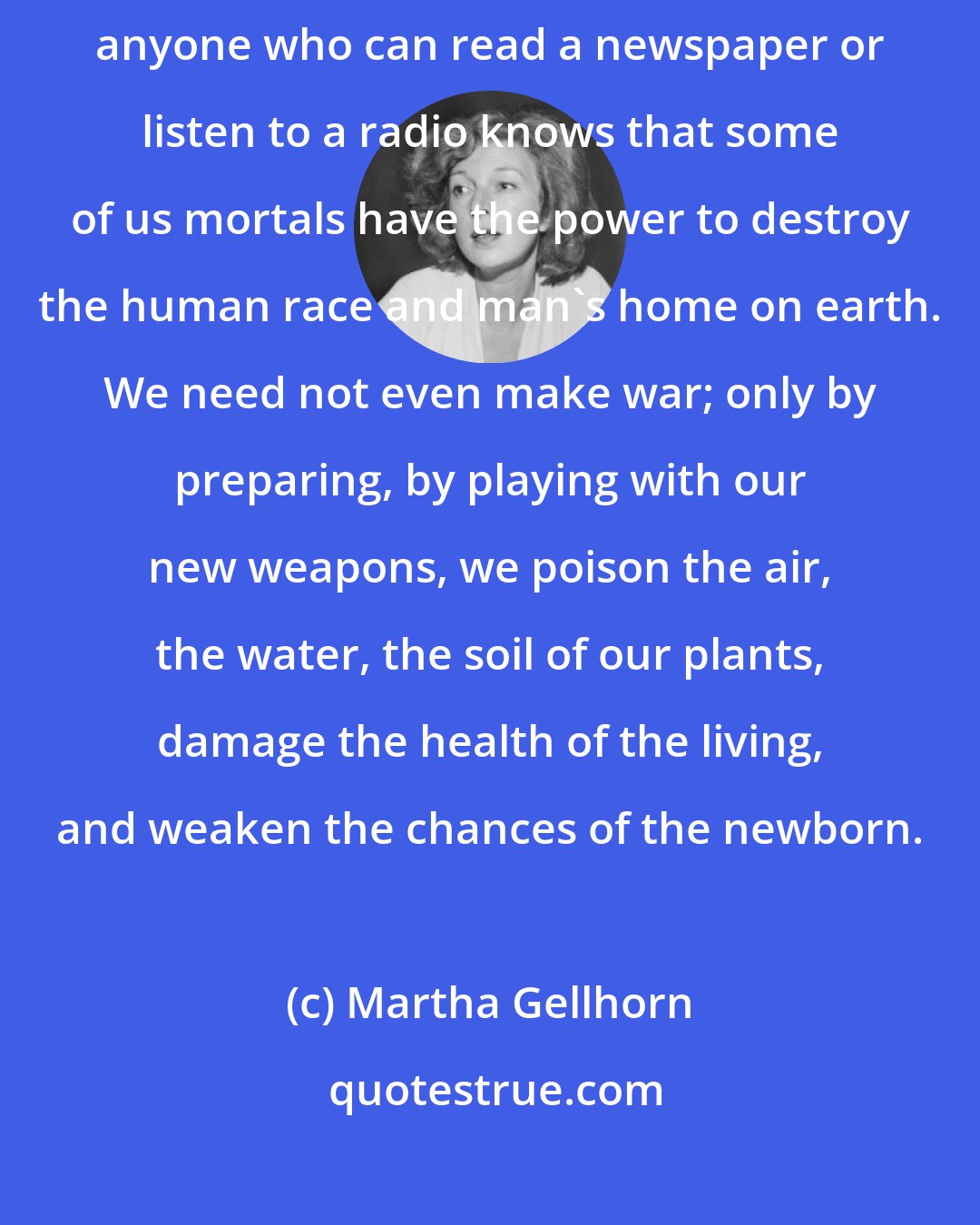 Martha Gellhorn: Despite official drivel about clean bombs and tactical nuclear weapons, anyone who can read a newspaper or listen to a radio knows that some of us mortals have the power to destroy the human race and man's home on earth. We need not even make war; only by preparing, by playing with our new weapons, we poison the air, the water, the soil of our plants, damage the health of the living, and weaken the chances of the newborn.