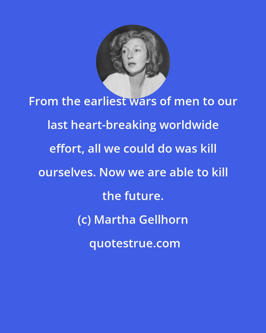 Martha Gellhorn: From the earliest wars of men to our last heart-breaking worldwide effort, all we could do was kill ourselves. Now we are able to kill the future.