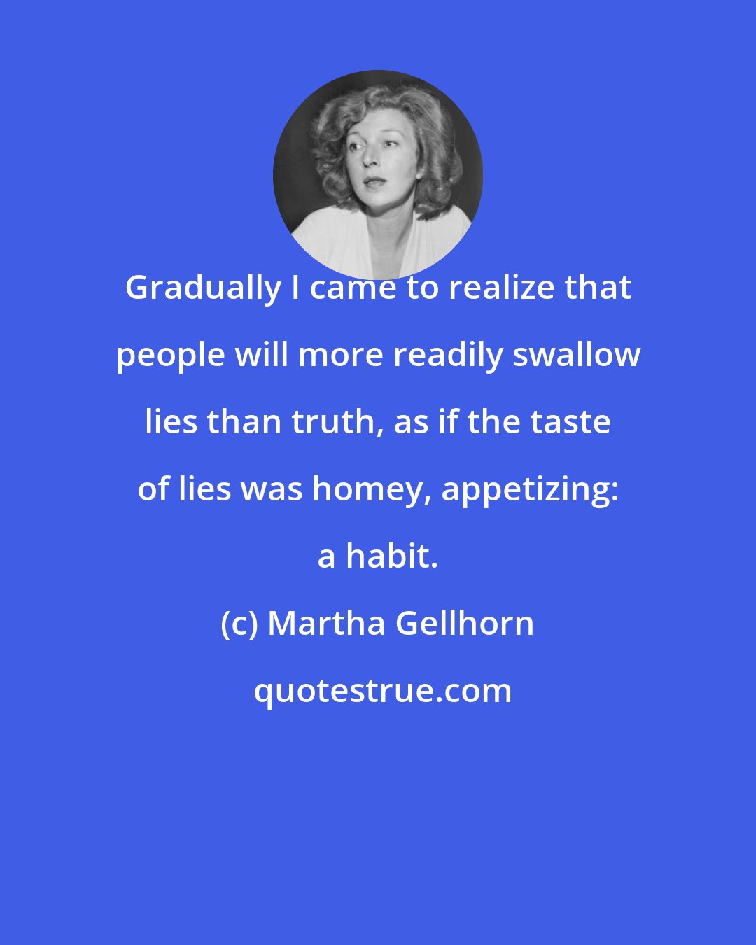 Martha Gellhorn: Gradually I came to realize that people will more readily swallow lies than truth, as if the taste of lies was homey, appetizing: a habit.