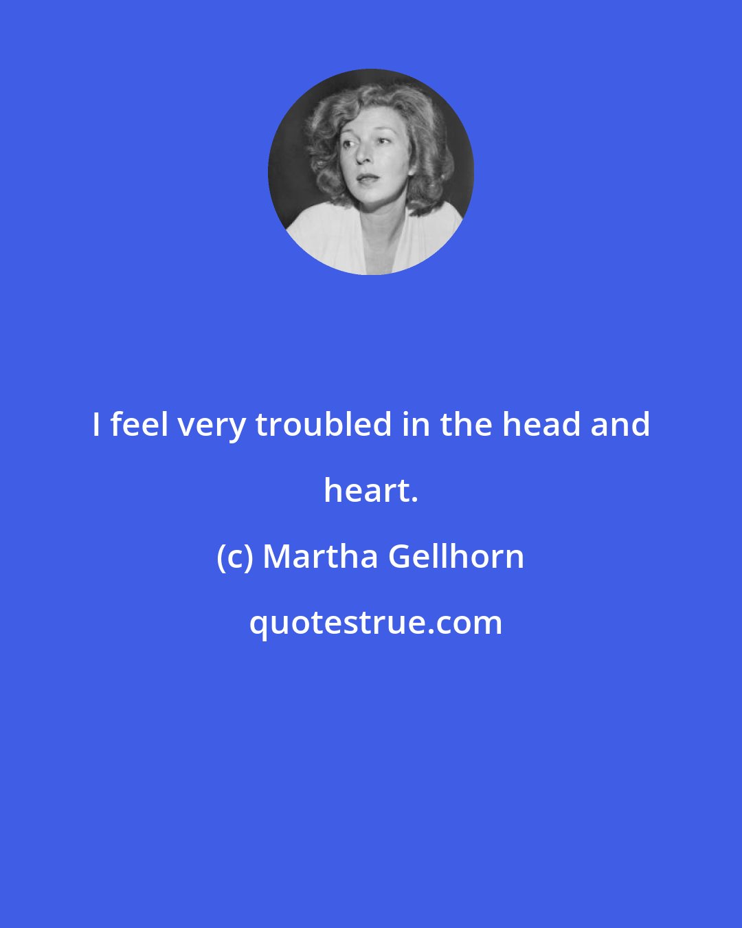 Martha Gellhorn: I feel very troubled in the head and heart.