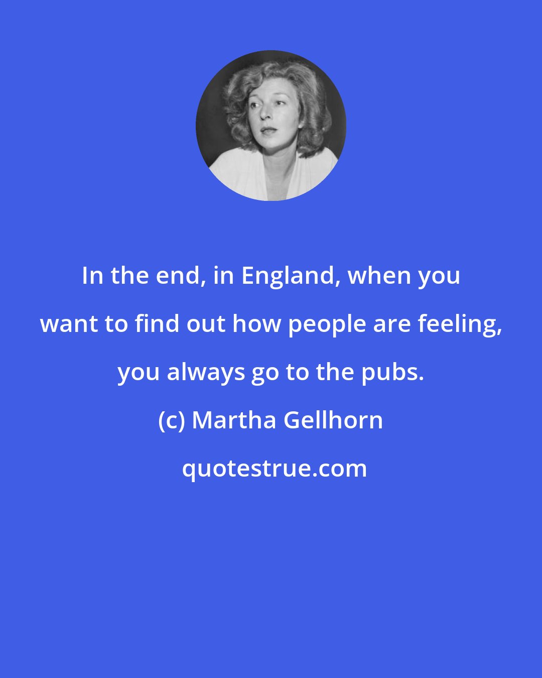 Martha Gellhorn: In the end, in England, when you want to find out how people are feeling, you always go to the pubs.