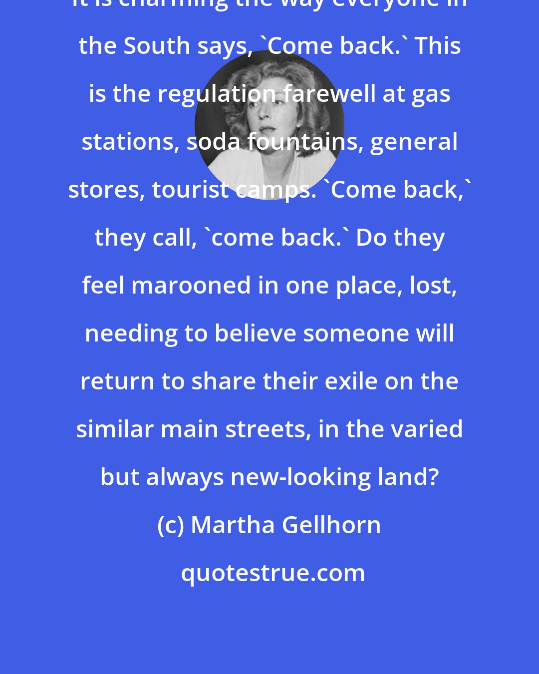 Martha Gellhorn: It is charming the way everyone in the South says, 'Come back.' This is the regulation farewell at gas stations, soda fountains, general stores, tourist camps. 'Come back,' they call, 'come back.' Do they feel marooned in one place, lost, needing to believe someone will return to share their exile on the similar main streets, in the varied but always new-looking land?