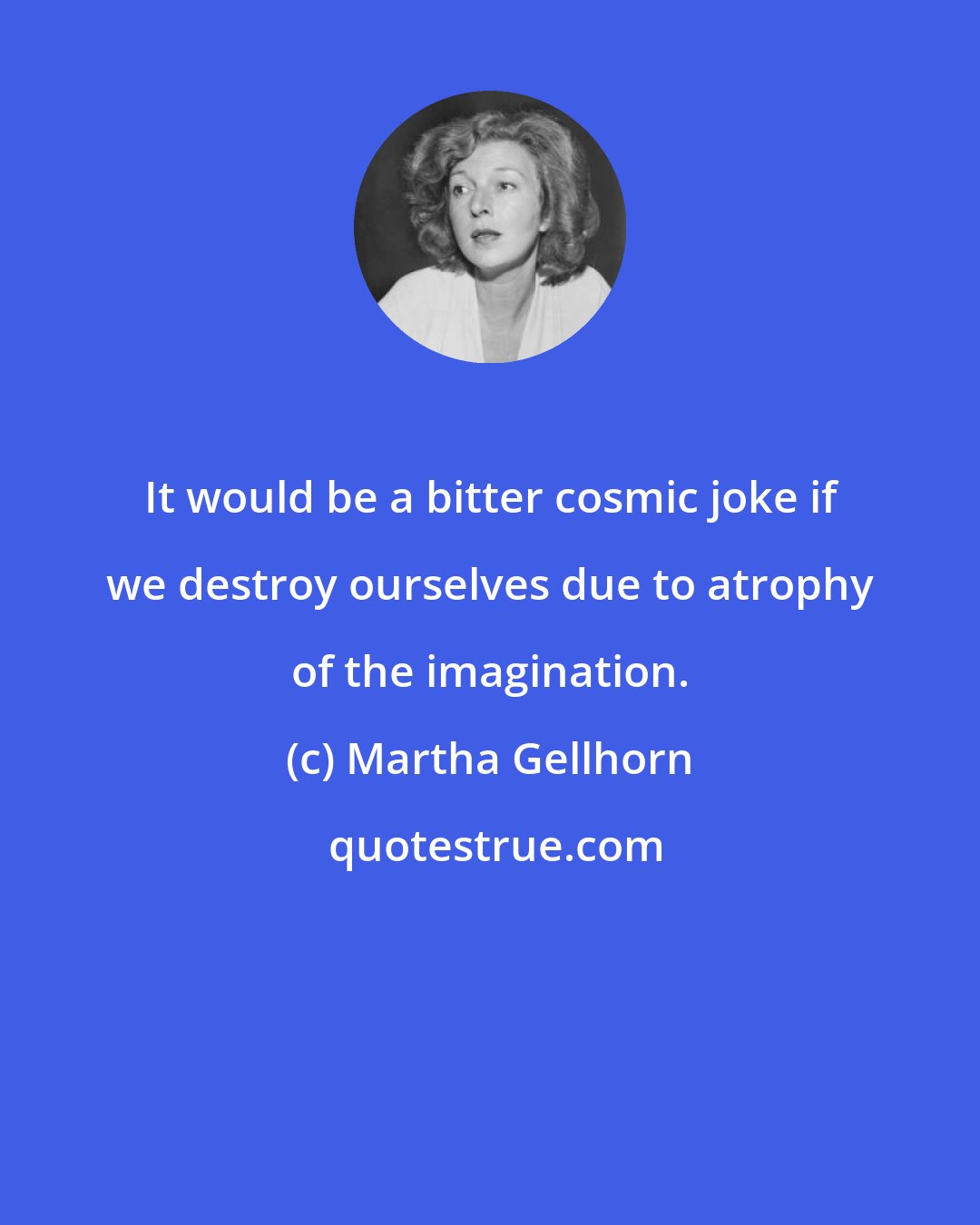 Martha Gellhorn: It would be a bitter cosmic joke if we destroy ourselves due to atrophy of the imagination.