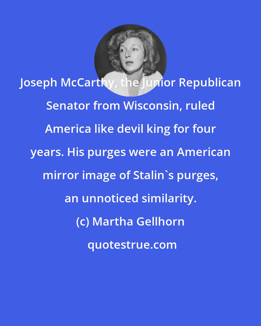 Martha Gellhorn: Joseph McCarthy, the Junior Republican Senator from Wisconsin, ruled America like devil king for four years. His purges were an American mirror image of Stalin's purges, an unnoticed similarity.