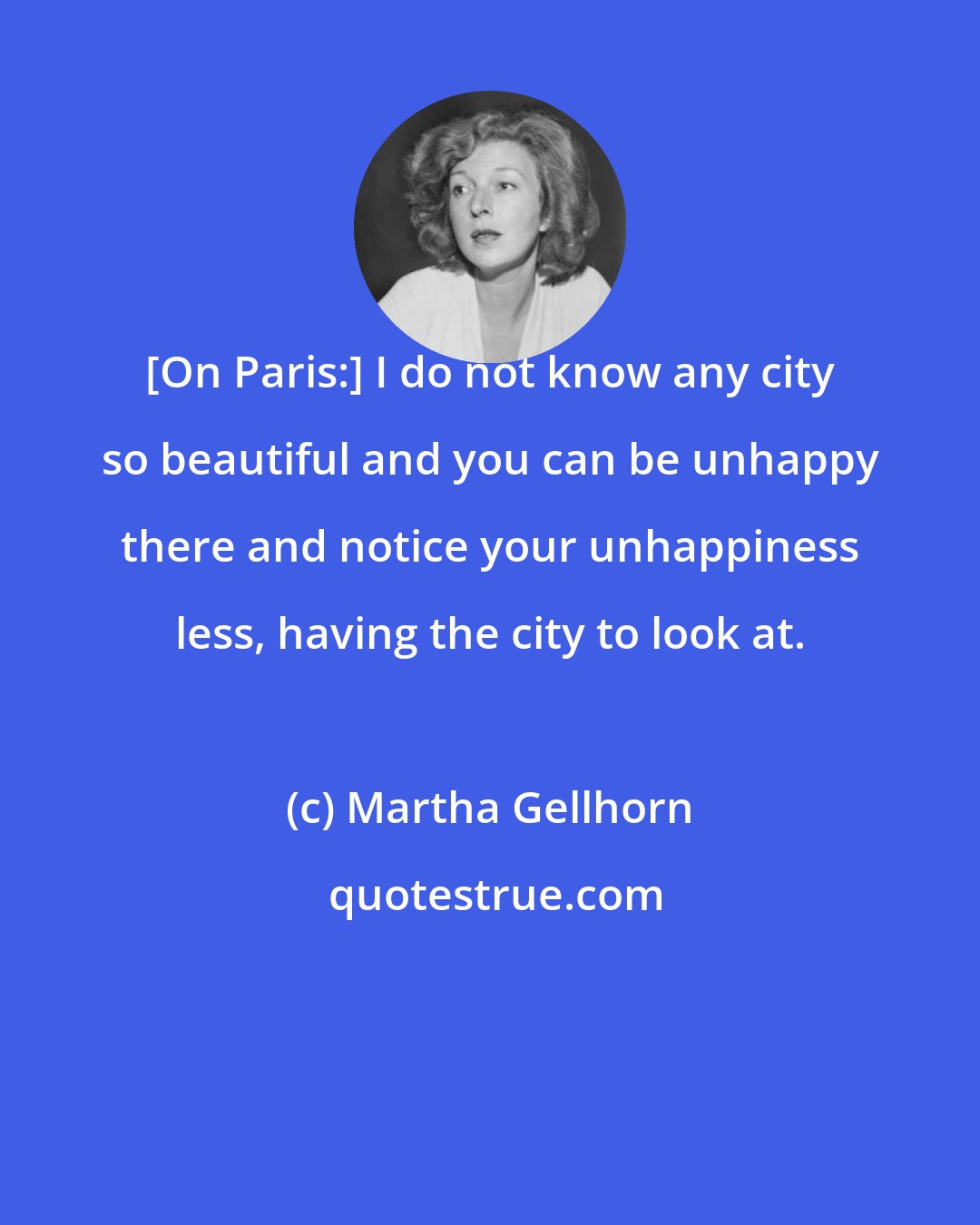 Martha Gellhorn: [On Paris:] I do not know any city so beautiful and you can be unhappy there and notice your unhappiness less, having the city to look at.
