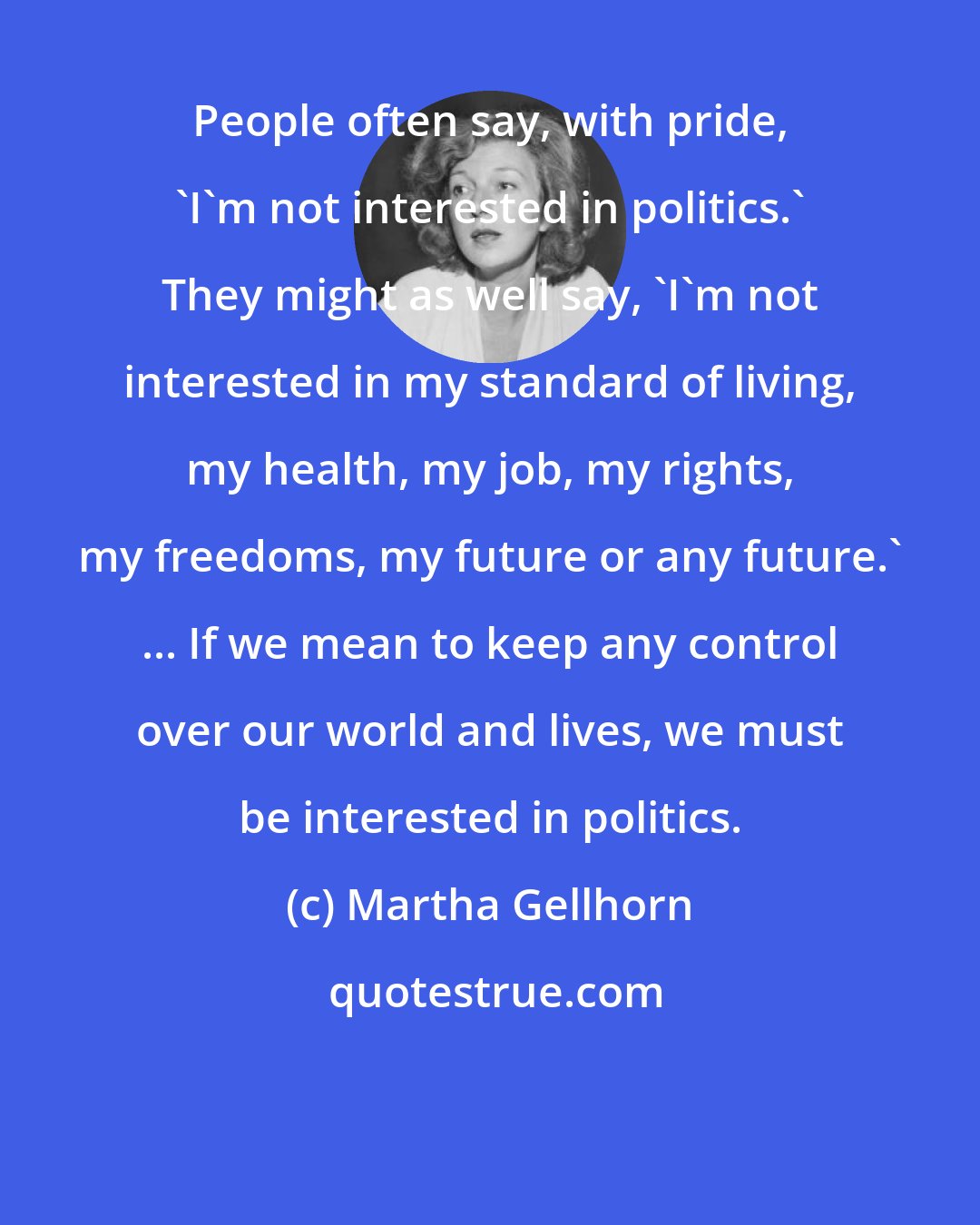 Martha Gellhorn: People often say, with pride, 'I'm not interested in politics.' They might as well say, 'I'm not interested in my standard of living, my health, my job, my rights, my freedoms, my future or any future.' ... If we mean to keep any control over our world and lives, we must be interested in politics.