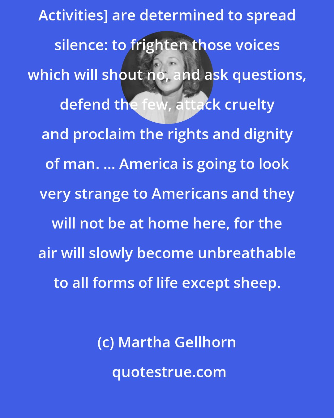 Martha Gellhorn: perhaps these men in the House Caucus Room [Committee on Un-American Activities] are determined to spread silence: to frighten those voices which will shout no, and ask questions, defend the few, attack cruelty and proclaim the rights and dignity of man. ... America is going to look very strange to Americans and they will not be at home here, for the air will slowly become unbreathable to all forms of life except sheep.