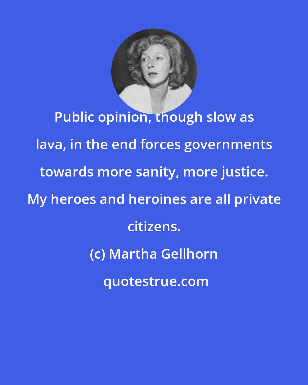 Martha Gellhorn: Public opinion, though slow as lava, in the end forces governments towards more sanity, more justice. My heroes and heroines are all private citizens.