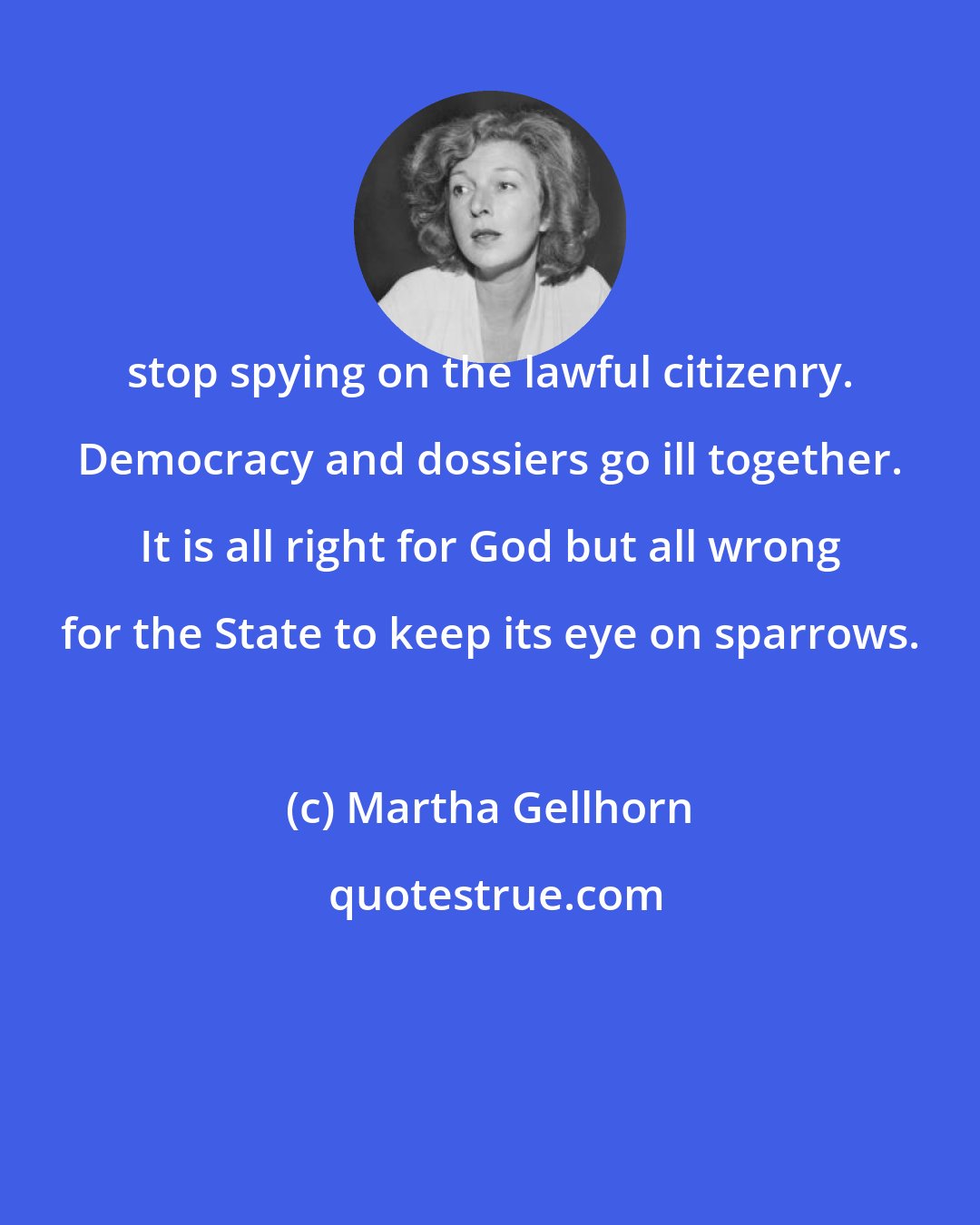 Martha Gellhorn: stop spying on the lawful citizenry. Democracy and dossiers go ill together. It is all right for God but all wrong for the State to keep its eye on sparrows.