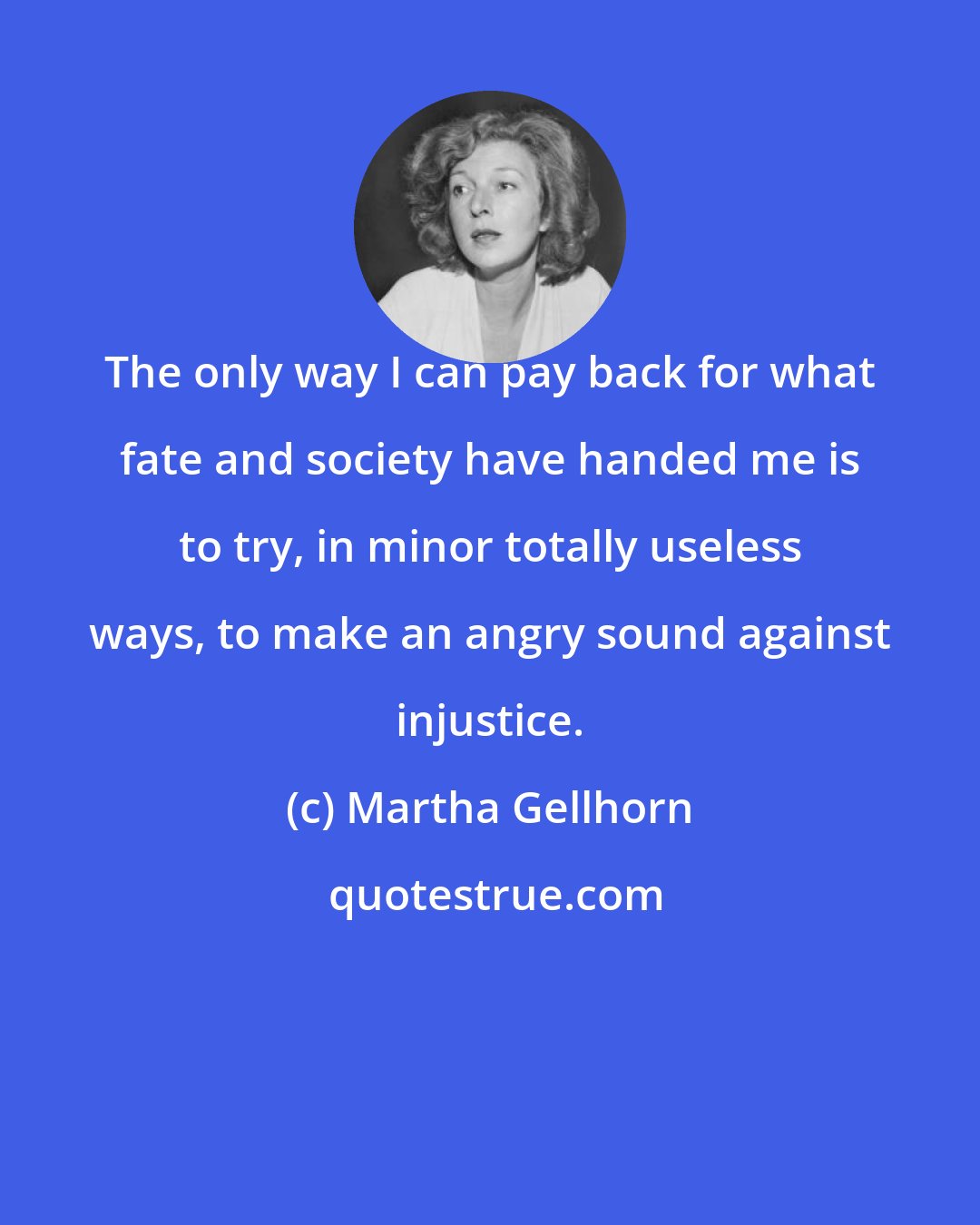 Martha Gellhorn: The only way I can pay back for what fate and society have handed me is to try, in minor totally useless ways, to make an angry sound against injustice.