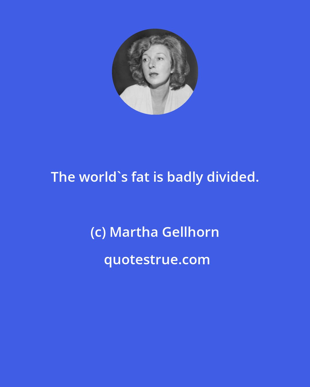Martha Gellhorn: The world's fat is badly divided.