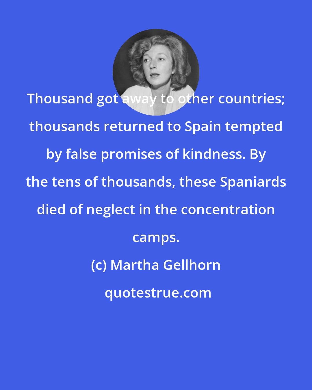 Martha Gellhorn: Thousand got away to other countries; thousands returned to Spain tempted by false promises of kindness. By the tens of thousands, these Spaniards died of neglect in the concentration camps.