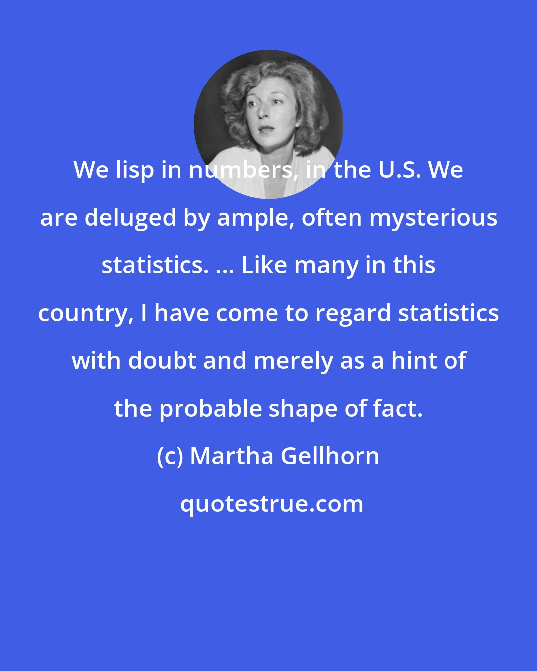 Martha Gellhorn: We lisp in numbers, in the U.S. We are deluged by ample, often mysterious statistics. ... Like many in this country, I have come to regard statistics with doubt and merely as a hint of the probable shape of fact.
