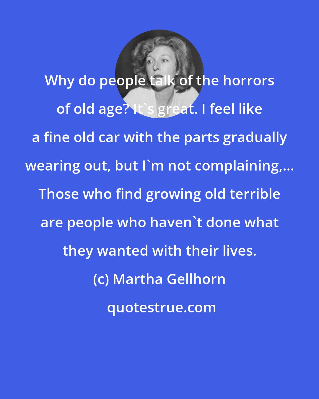 Martha Gellhorn: Why do people talk of the horrors of old age? It's great. I feel like a fine old car with the parts gradually wearing out, but I'm not complaining,... Those who find growing old terrible are people who haven't done what they wanted with their lives.