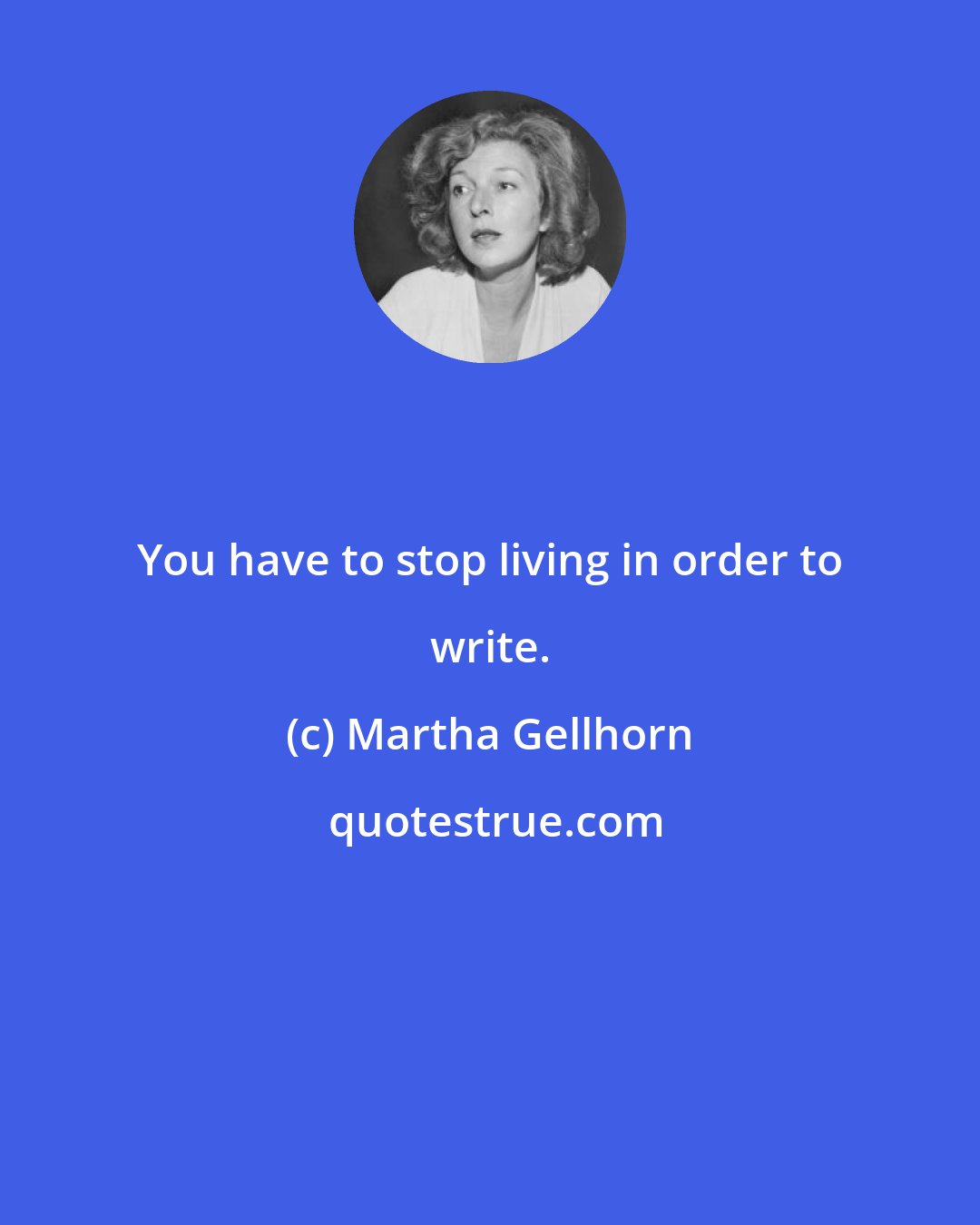 Martha Gellhorn: You have to stop living in order to write.