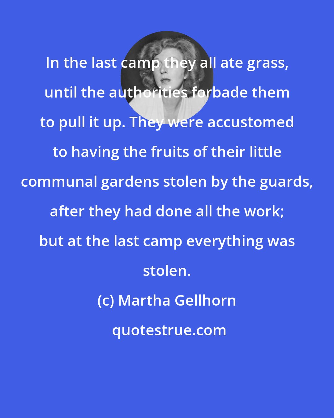 Martha Gellhorn: In the last camp they all ate grass, until the authorities forbade them to pull it up. They were accustomed to having the fruits of their little communal gardens stolen by the guards, after they had done all the work; but at the last camp everything was stolen.