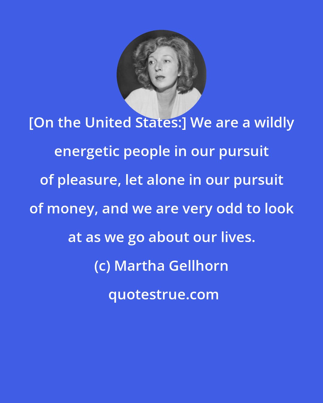 Martha Gellhorn: [On the United States:] We are a wildly energetic people in our pursuit of pleasure, let alone in our pursuit of money, and we are very odd to look at as we go about our lives.