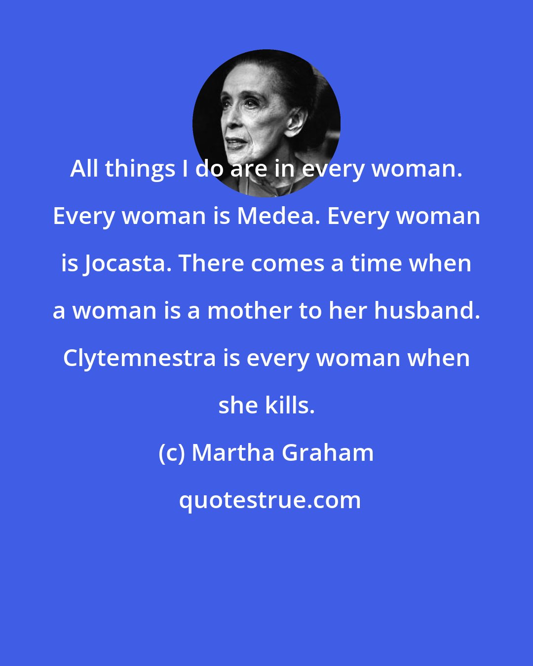 Martha Graham: All things I do are in every woman. Every woman is Medea. Every woman is Jocasta. There comes a time when a woman is a mother to her husband. Clytemnestra is every woman when she kills.