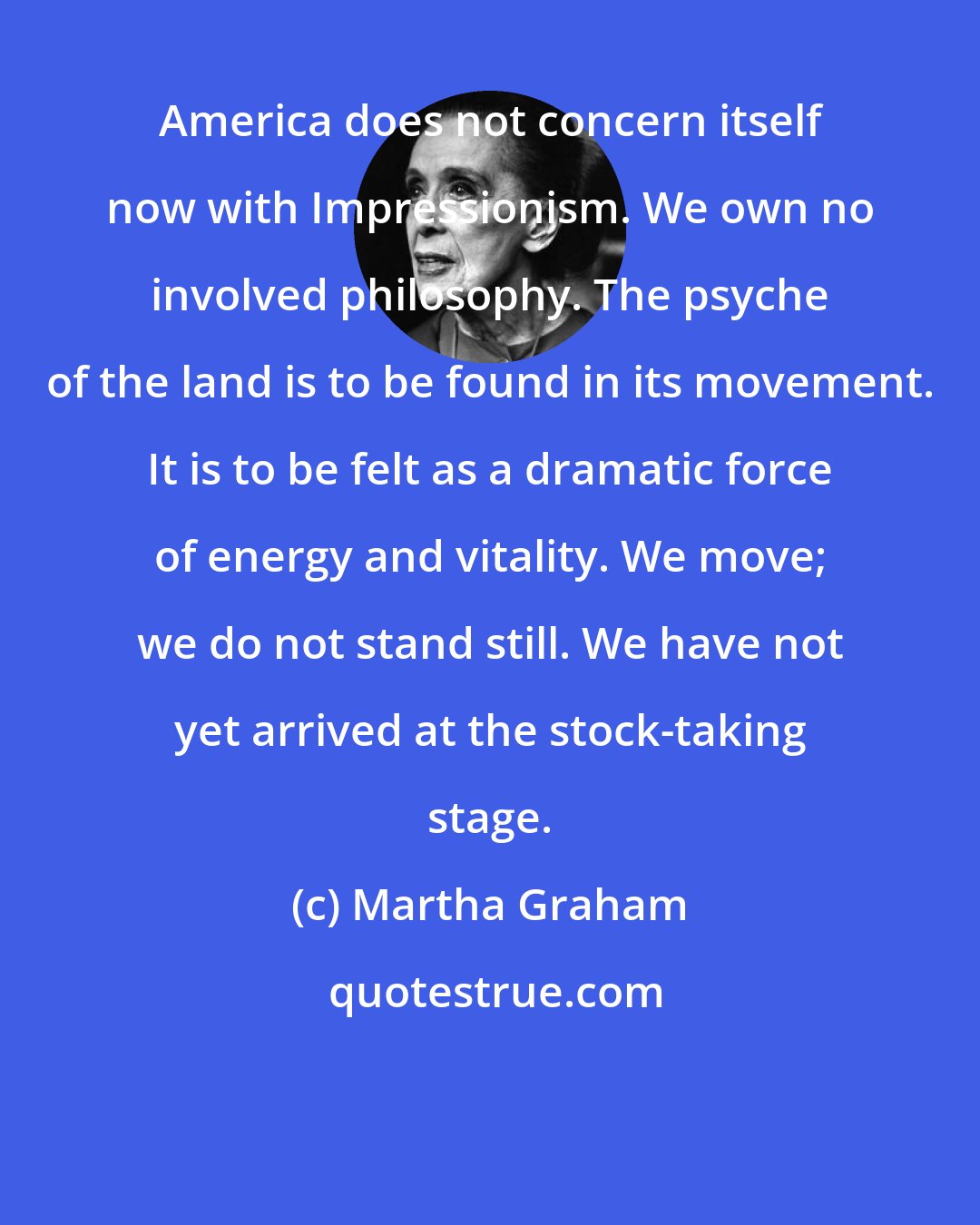Martha Graham: America does not concern itself now with Impressionism. We own no involved philosophy. The psyche of the land is to be found in its movement. It is to be felt as a dramatic force of energy and vitality. We move; we do not stand still. We have not yet arrived at the stock-taking stage.