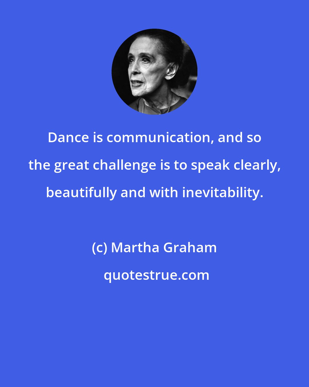 Martha Graham: Dance is communication, and so the great challenge is to speak clearly, beautifully and with inevitability.