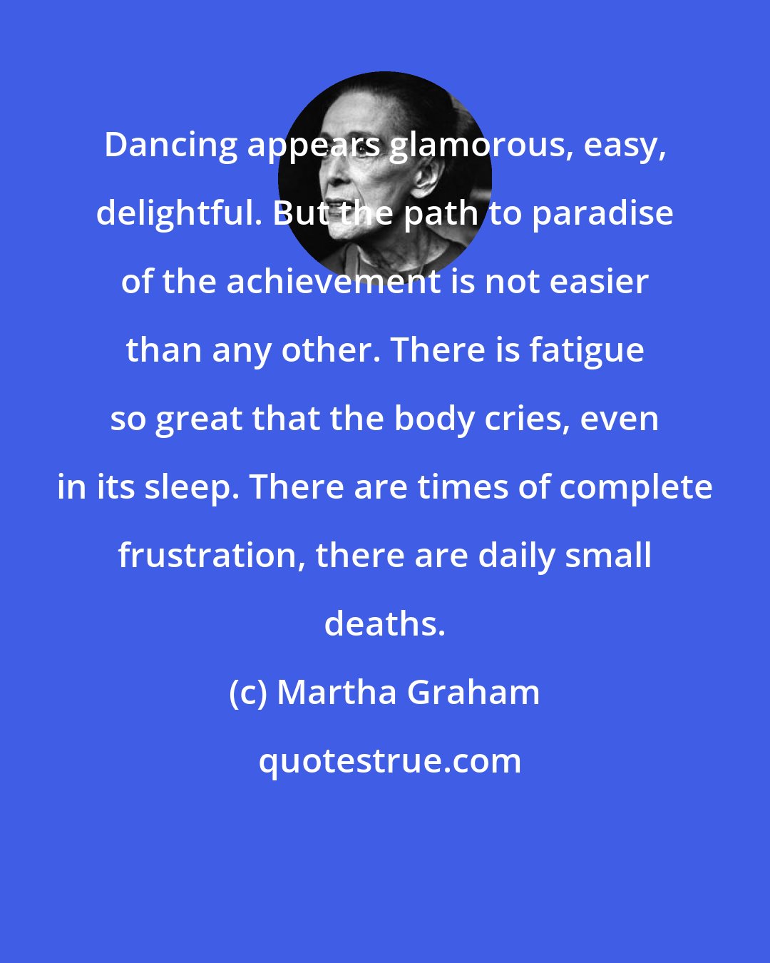 Martha Graham: Dancing appears glamorous, easy, delightful. But the path to paradise of the achievement is not easier than any other. There is fatigue so great that the body cries, even in its sleep. There are times of complete frustration, there are daily small deaths.