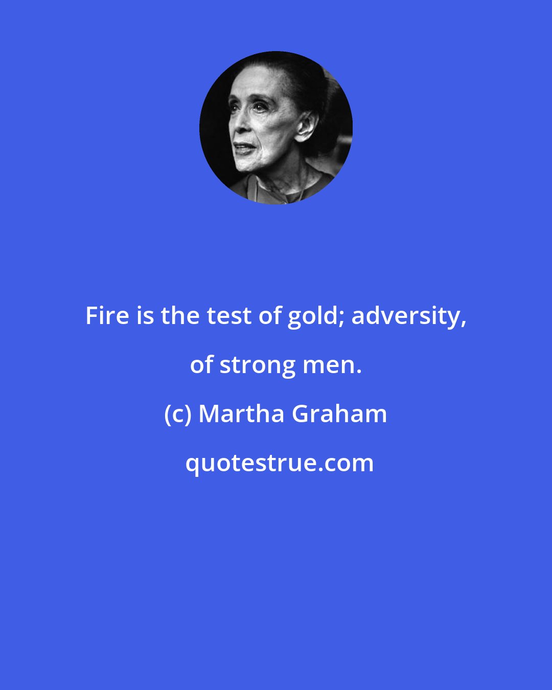 Martha Graham: Fire is the test of gold; adversity, of strong men.