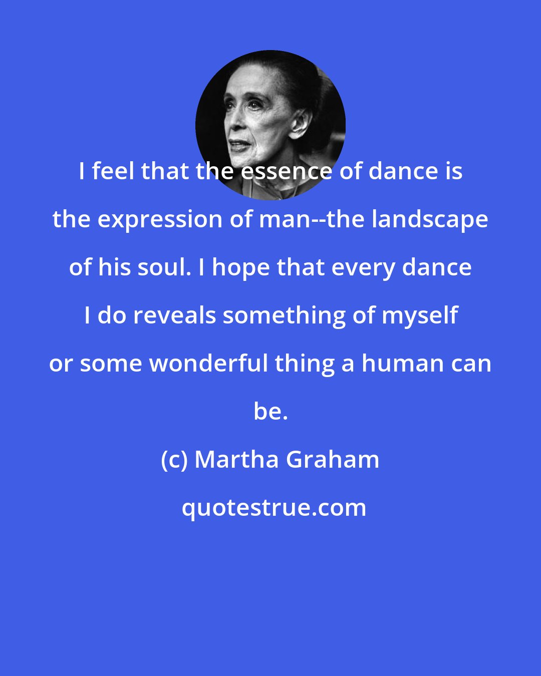 Martha Graham: I feel that the essence of dance is the expression of man--the landscape of his soul. I hope that every dance I do reveals something of myself or some wonderful thing a human can be.