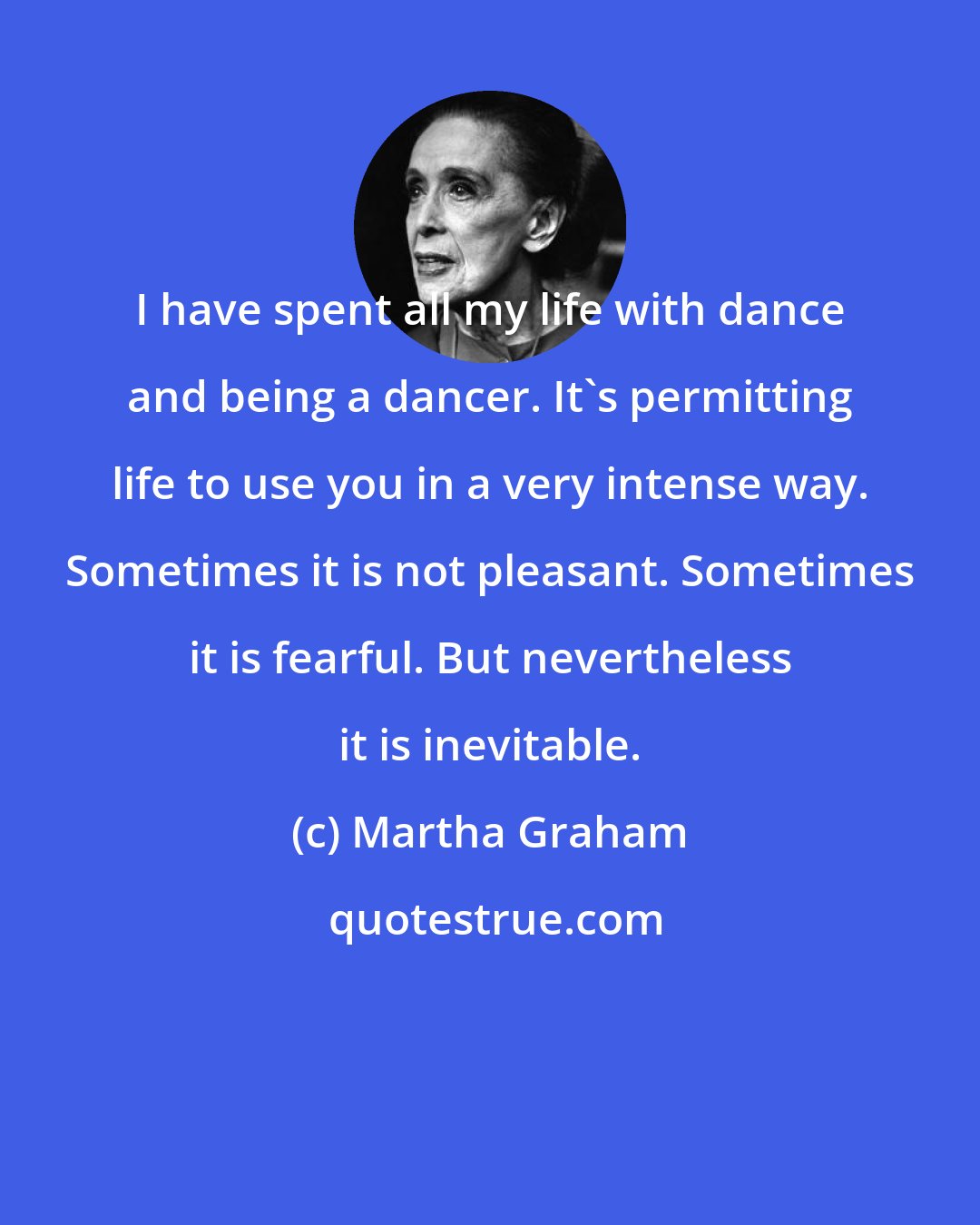 Martha Graham: I have spent all my life with dance and being a dancer. It's permitting life to use you in a very intense way. Sometimes it is not pleasant. Sometimes it is fearful. But nevertheless it is inevitable.