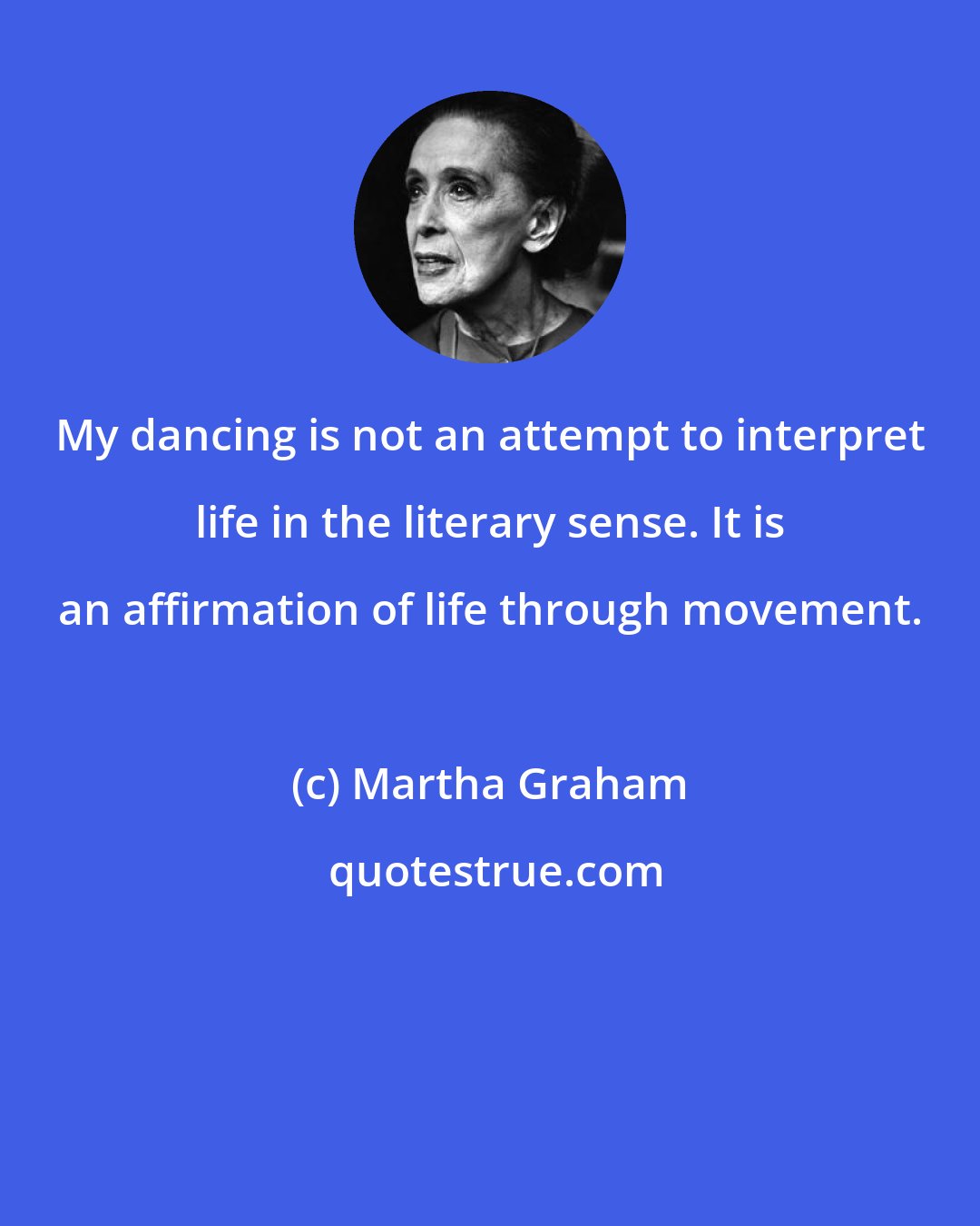 Martha Graham: My dancing is not an attempt to interpret life in the literary sense. It is an affirmation of life through movement.