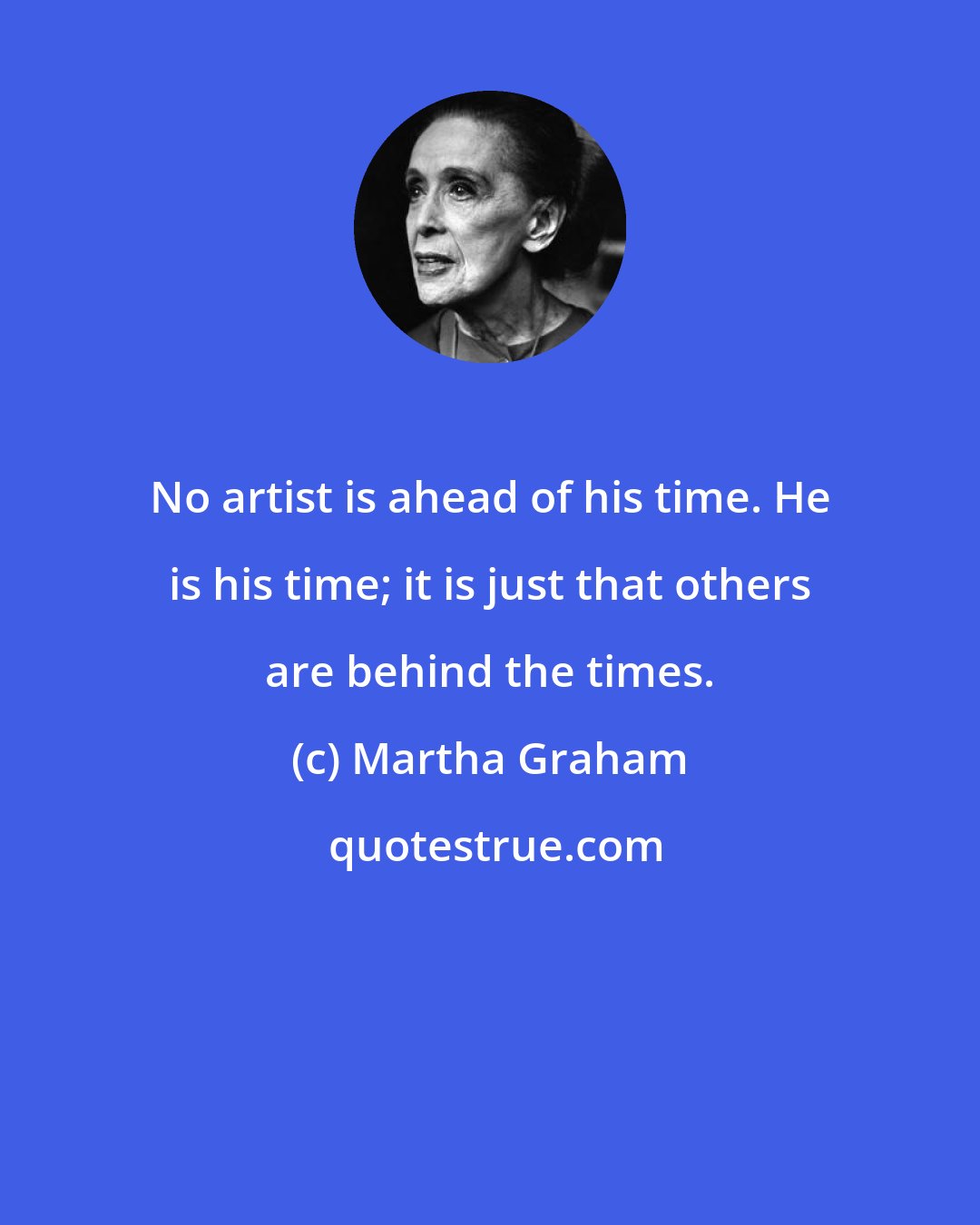 Martha Graham: No artist is ahead of his time. He is his time; it is just that others are behind the times.