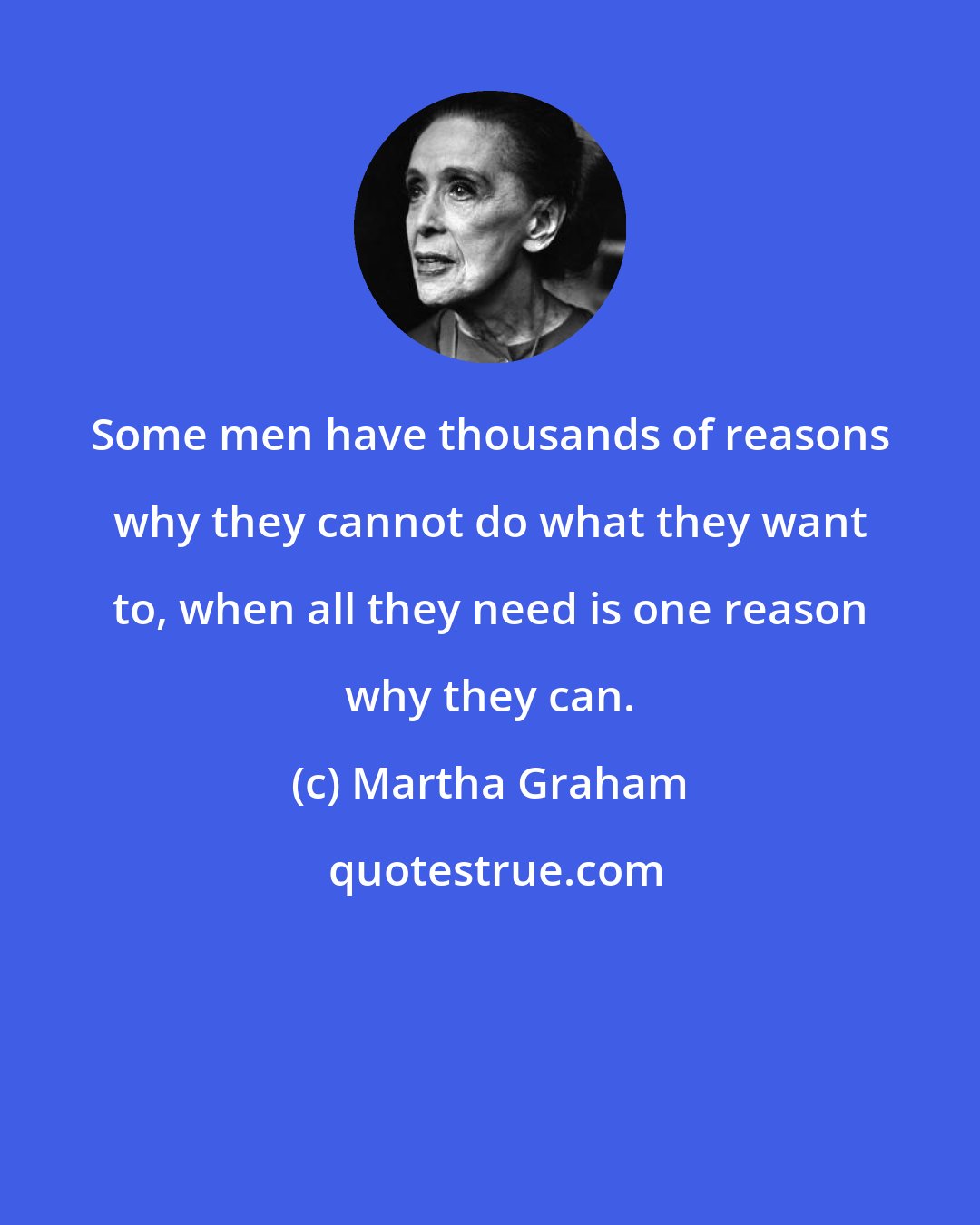 Martha Graham: Some men have thousands of reasons why they cannot do what they want to, when all they need is one reason why they can.
