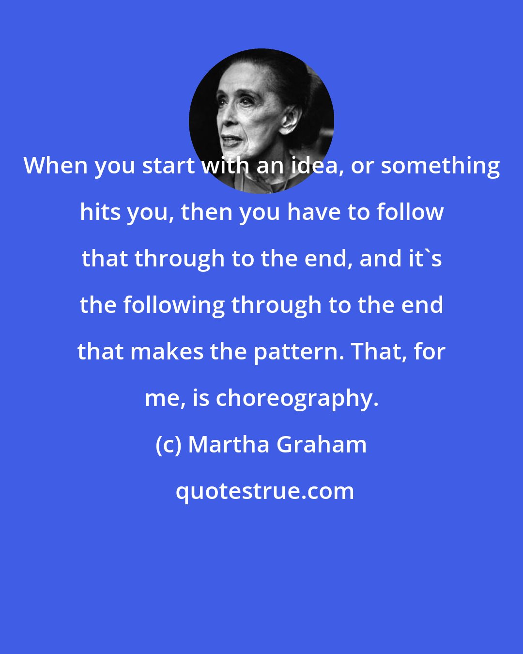 Martha Graham: When you start with an idea, or something hits you, then you have to follow that through to the end, and it's the following through to the end that makes the pattern. That, for me, is choreography.
