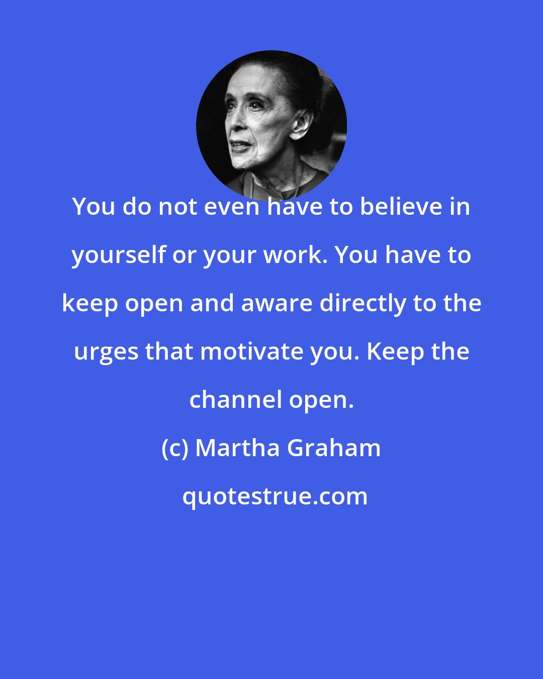 Martha Graham: You do not even have to believe in yourself or your work. You have to keep open and aware directly to the urges that motivate you. Keep the channel open.