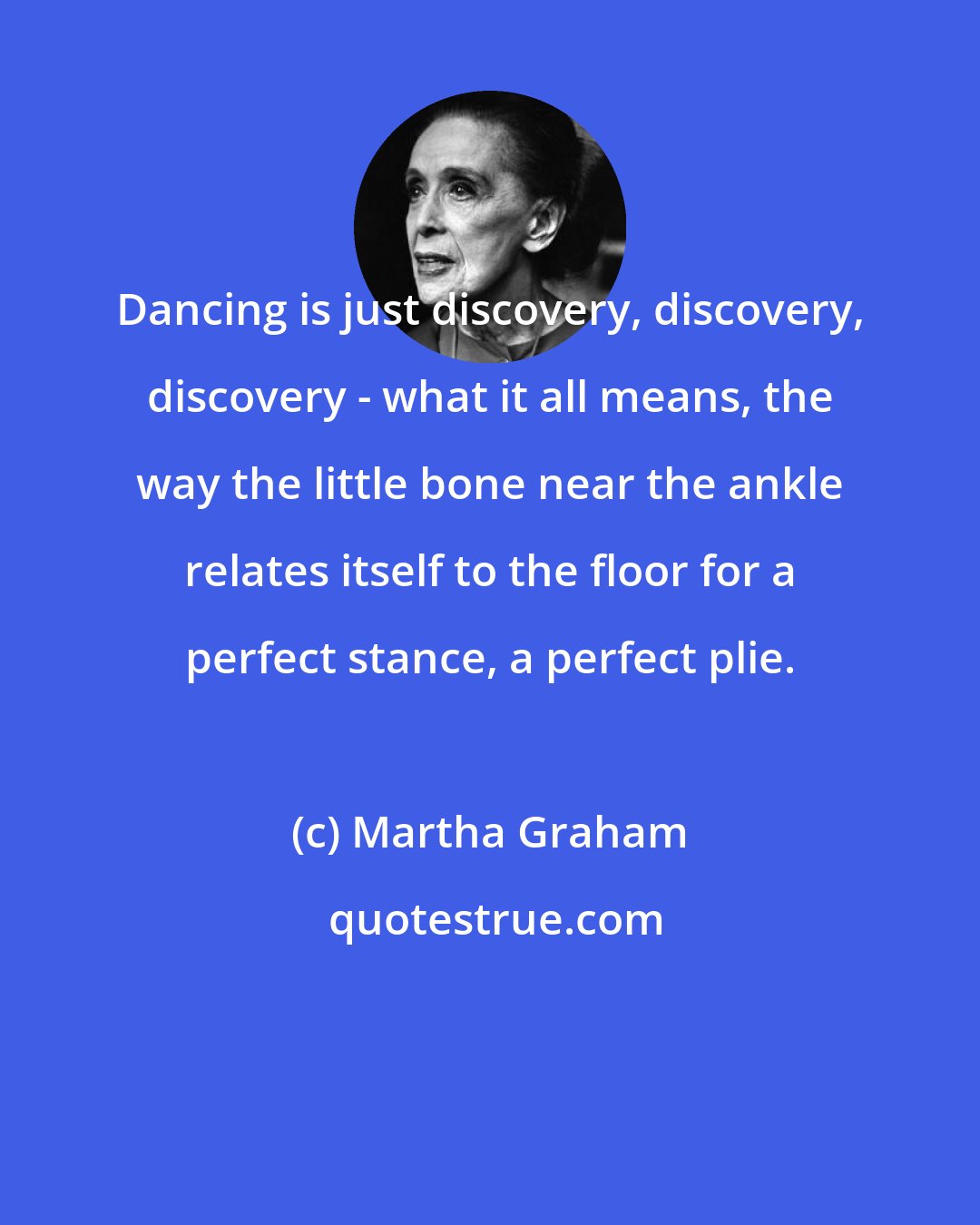 Martha Graham: Dancing is just discovery, discovery, discovery - what it all means, the way the little bone near the ankle relates itself to the floor for a perfect stance, a perfect plie.