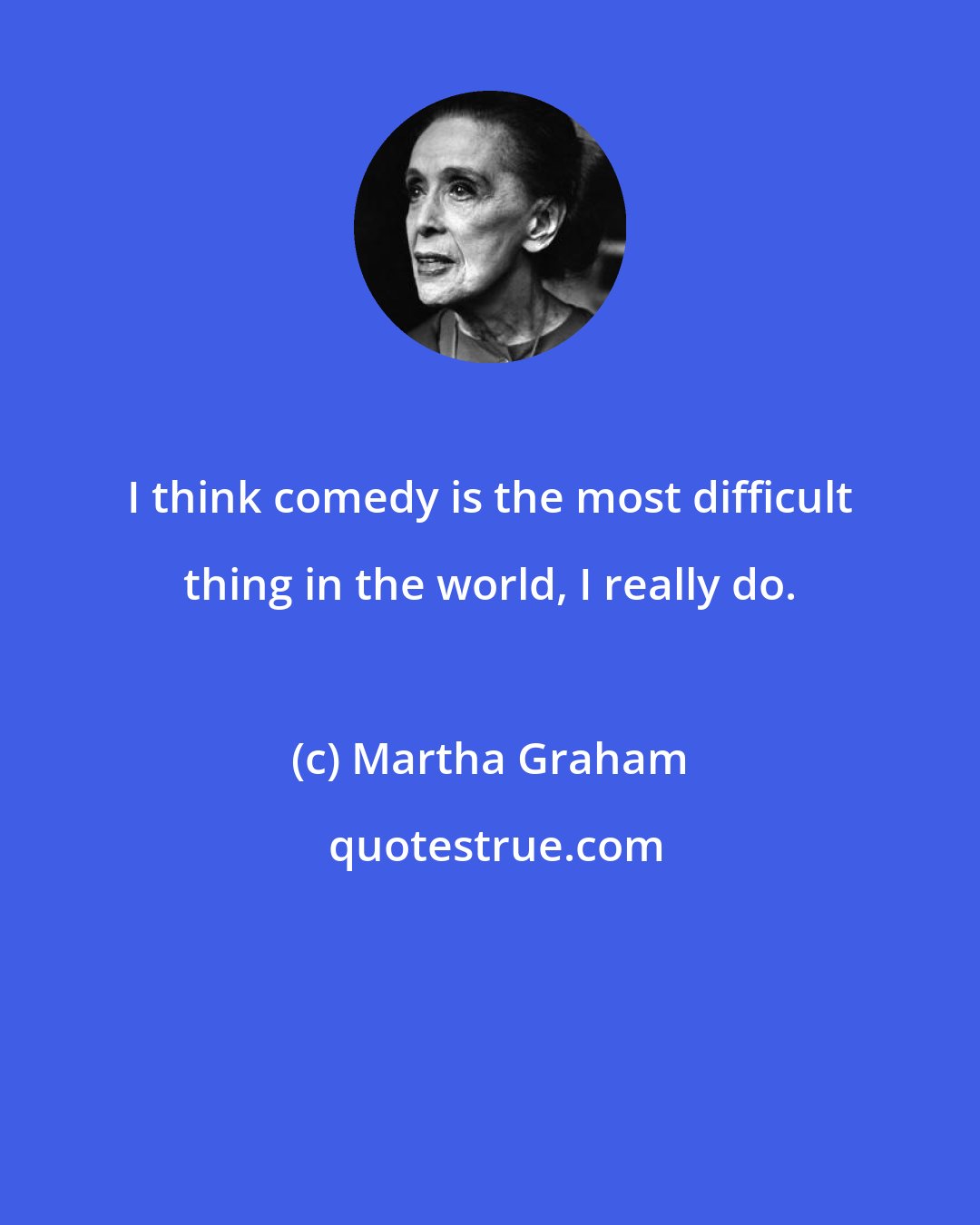 Martha Graham: I think comedy is the most difficult thing in the world, I really do.