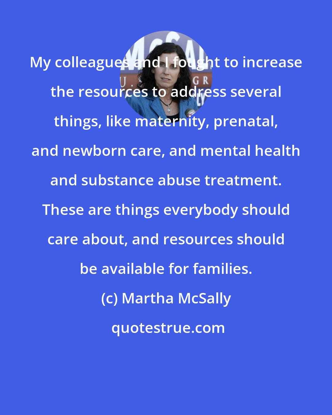 Martha McSally: My colleagues and I fought to increase the resources to address several things, like maternity, prenatal, and newborn care, and mental health and substance abuse treatment. These are things everybody should care about, and resources should be available for families.