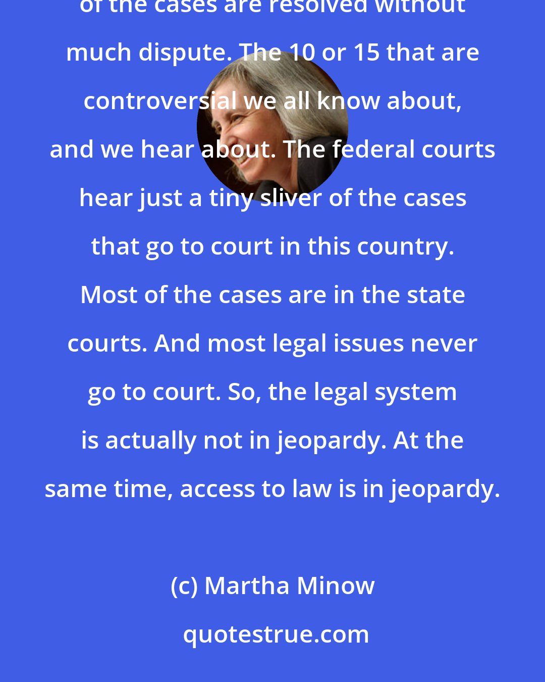 Martha Minow: Let's put it in perspective at the United States Supreme Court, which hears maybe 60 cases a year, most of the cases are resolved without much dispute. The 10 or 15 that are controversial we all know about, and we hear about. The federal courts hear just a tiny sliver of the cases that go to court in this country. Most of the cases are in the state courts. And most legal issues never go to court. So, the legal system is actually not in jeopardy. At the same time, access to law is in jeopardy.