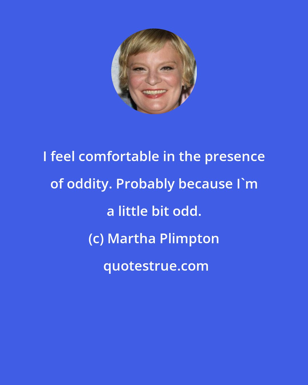 Martha Plimpton: I feel comfortable in the presence of oddity. Probably because I'm a little bit odd.