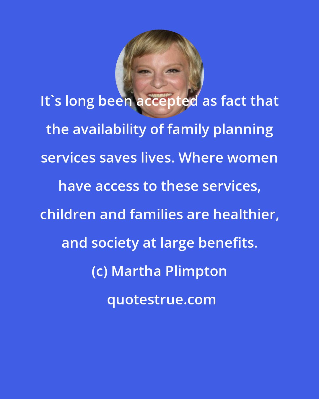 Martha Plimpton: It's long been accepted as fact that the availability of family planning services saves lives. Where women have access to these services, children and families are healthier, and society at large benefits.