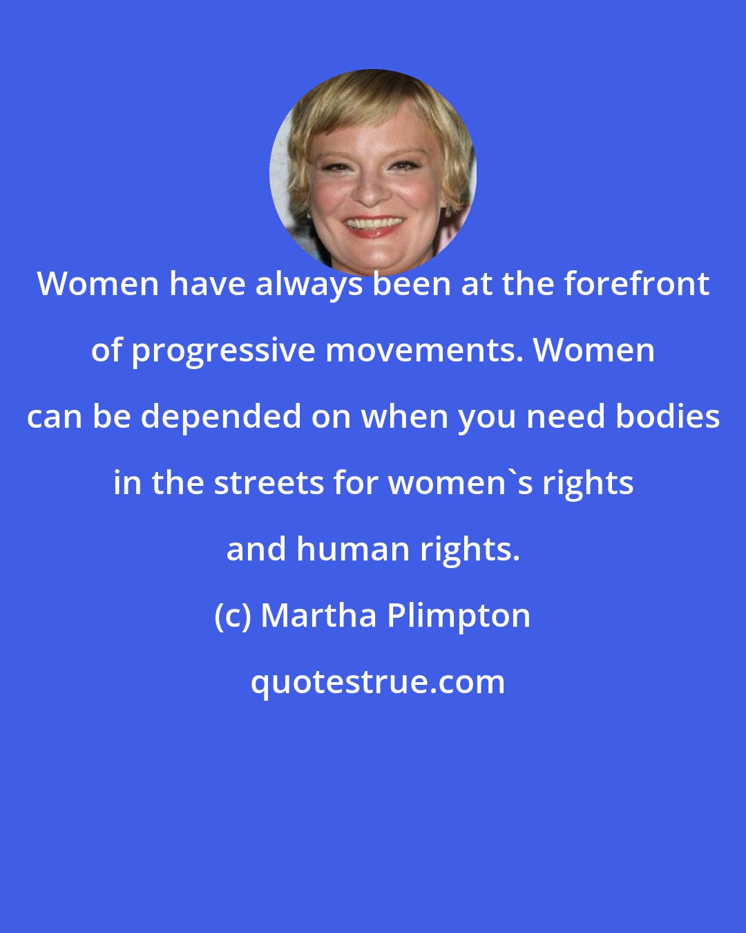 Martha Plimpton: Women have always been at the forefront of progressive movements. Women can be depended on when you need bodies in the streets for women's rights and human rights.