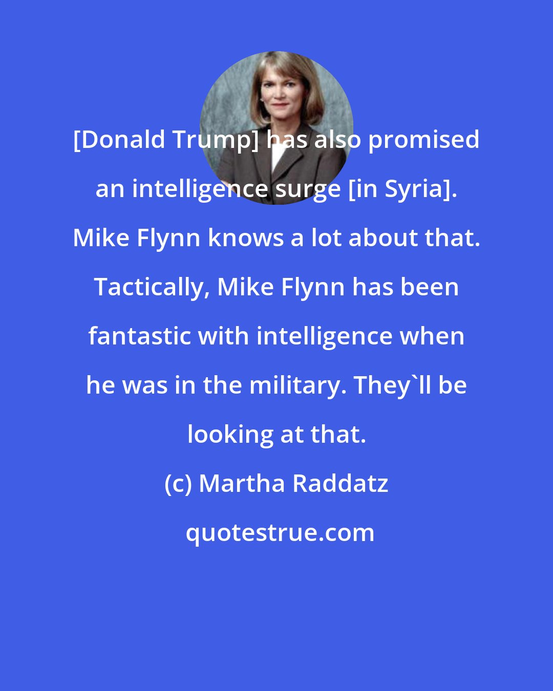 Martha Raddatz: [Donald Trump] has also promised an intelligence surge [in Syria]. Mike Flynn knows a lot about that. Tactically, Mike Flynn has been fantastic with intelligence when he was in the military. They'll be looking at that.