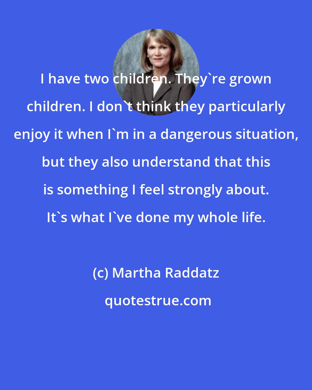 Martha Raddatz: I have two children. They're grown children. I don't think they particularly enjoy it when I'm in a dangerous situation, but they also understand that this is something I feel strongly about. It's what I've done my whole life.